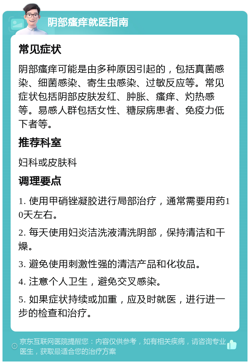 阴部瘙痒就医指南 常见症状 阴部瘙痒可能是由多种原因引起的，包括真菌感染、细菌感染、寄生虫感染、过敏反应等。常见症状包括阴部皮肤发红、肿胀、瘙痒、灼热感等。易感人群包括女性、糖尿病患者、免疫力低下者等。 推荐科室 妇科或皮肤科 调理要点 1. 使用甲硝锉凝胶进行局部治疗，通常需要用药10天左右。 2. 每天使用妇炎洁洗液清洗阴部，保持清洁和干燥。 3. 避免使用刺激性强的清洁产品和化妆品。 4. 注意个人卫生，避免交叉感染。 5. 如果症状持续或加重，应及时就医，进行进一步的检查和治疗。