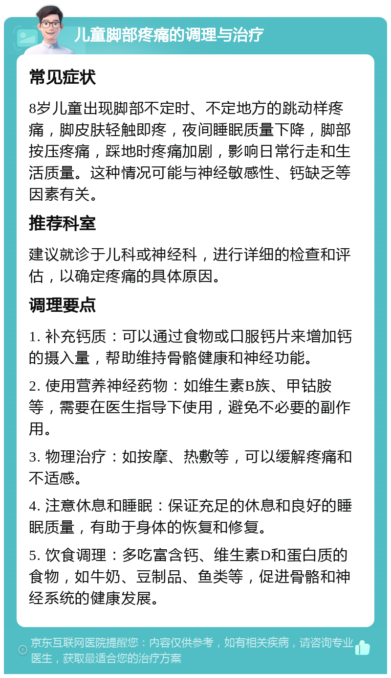 儿童脚部疼痛的调理与治疗 常见症状 8岁儿童出现脚部不定时、不定地方的跳动样疼痛，脚皮肤轻触即疼，夜间睡眠质量下降，脚部按压疼痛，踩地时疼痛加剧，影响日常行走和生活质量。这种情况可能与神经敏感性、钙缺乏等因素有关。 推荐科室 建议就诊于儿科或神经科，进行详细的检查和评估，以确定疼痛的具体原因。 调理要点 1. 补充钙质：可以通过食物或口服钙片来增加钙的摄入量，帮助维持骨骼健康和神经功能。 2. 使用营养神经药物：如维生素B族、甲钴胺等，需要在医生指导下使用，避免不必要的副作用。 3. 物理治疗：如按摩、热敷等，可以缓解疼痛和不适感。 4. 注意休息和睡眠：保证充足的休息和良好的睡眠质量，有助于身体的恢复和修复。 5. 饮食调理：多吃富含钙、维生素D和蛋白质的食物，如牛奶、豆制品、鱼类等，促进骨骼和神经系统的健康发展。