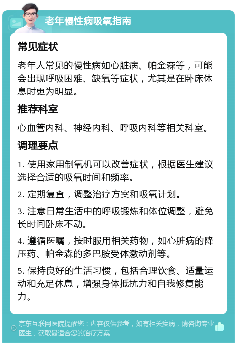 老年慢性病吸氧指南 常见症状 老年人常见的慢性病如心脏病、帕金森等，可能会出现呼吸困难、缺氧等症状，尤其是在卧床休息时更为明显。 推荐科室 心血管内科、神经内科、呼吸内科等相关科室。 调理要点 1. 使用家用制氧机可以改善症状，根据医生建议选择合适的吸氧时间和频率。 2. 定期复查，调整治疗方案和吸氧计划。 3. 注意日常生活中的呼吸锻炼和体位调整，避免长时间卧床不动。 4. 遵循医嘱，按时服用相关药物，如心脏病的降压药、帕金森的多巴胺受体激动剂等。 5. 保持良好的生活习惯，包括合理饮食、适量运动和充足休息，增强身体抵抗力和自我修复能力。