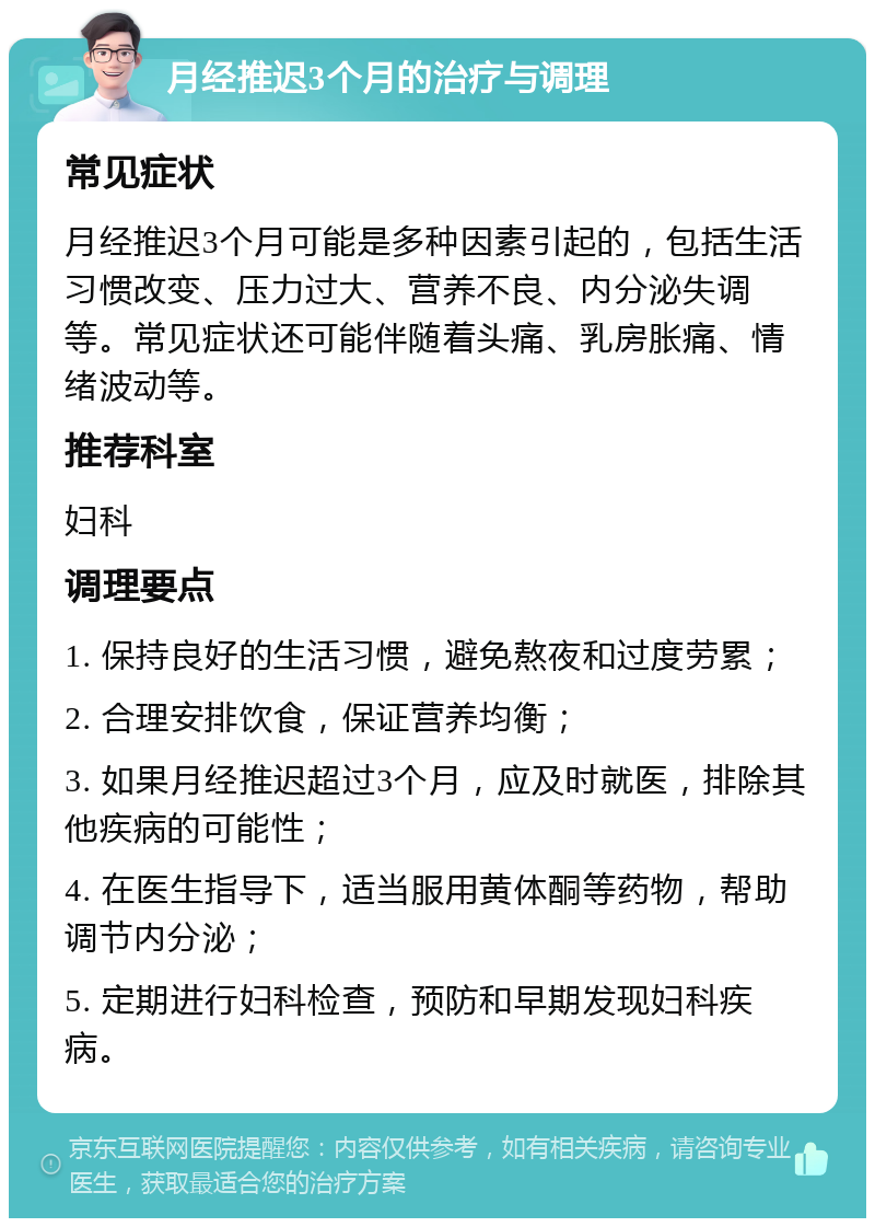 月经推迟3个月的治疗与调理 常见症状 月经推迟3个月可能是多种因素引起的，包括生活习惯改变、压力过大、营养不良、内分泌失调等。常见症状还可能伴随着头痛、乳房胀痛、情绪波动等。 推荐科室 妇科 调理要点 1. 保持良好的生活习惯，避免熬夜和过度劳累； 2. 合理安排饮食，保证营养均衡； 3. 如果月经推迟超过3个月，应及时就医，排除其他疾病的可能性； 4. 在医生指导下，适当服用黄体酮等药物，帮助调节内分泌； 5. 定期进行妇科检查，预防和早期发现妇科疾病。