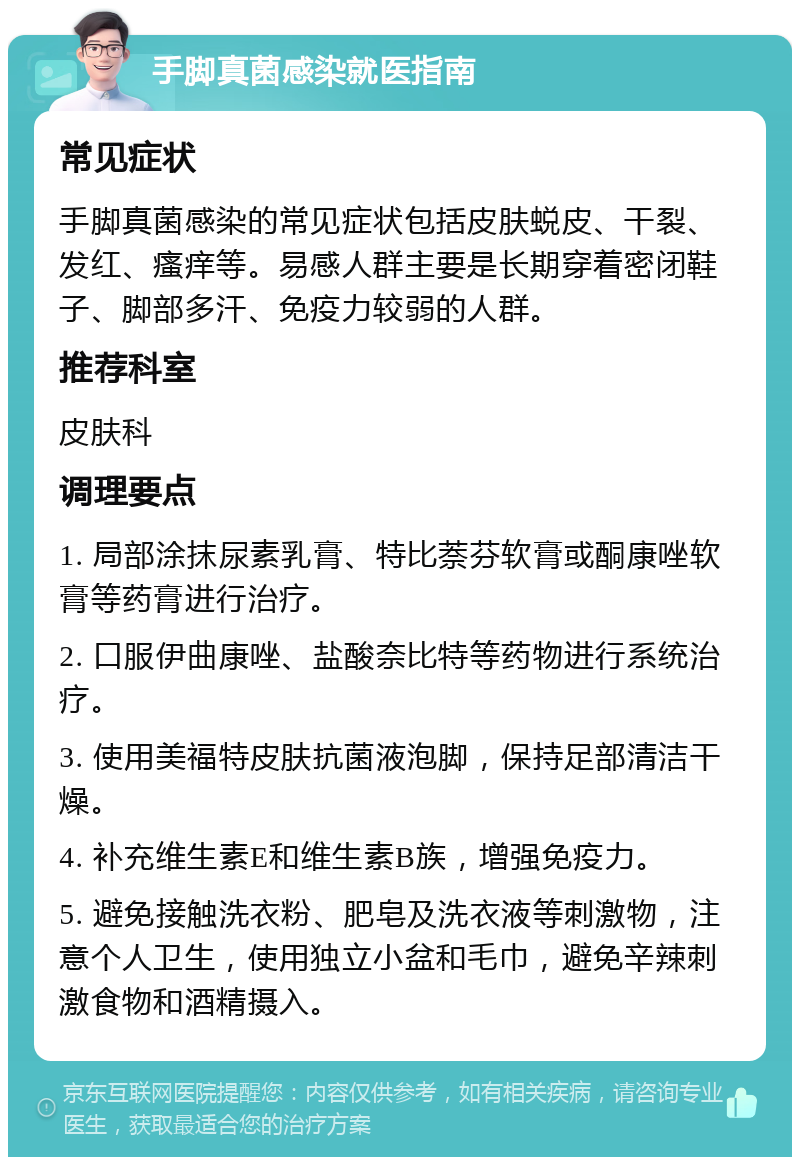 手脚真菌感染就医指南 常见症状 手脚真菌感染的常见症状包括皮肤蜕皮、干裂、发红、瘙痒等。易感人群主要是长期穿着密闭鞋子、脚部多汗、免疫力较弱的人群。 推荐科室 皮肤科 调理要点 1. 局部涂抹尿素乳膏、特比萘芬软膏或酮康唑软膏等药膏进行治疗。 2. 口服伊曲康唑、盐酸奈比特等药物进行系统治疗。 3. 使用美福特皮肤抗菌液泡脚，保持足部清洁干燥。 4. 补充维生素E和维生素B族，增强免疫力。 5. 避免接触洗衣粉、肥皂及洗衣液等刺激物，注意个人卫生，使用独立小盆和毛巾，避免辛辣刺激食物和酒精摄入。