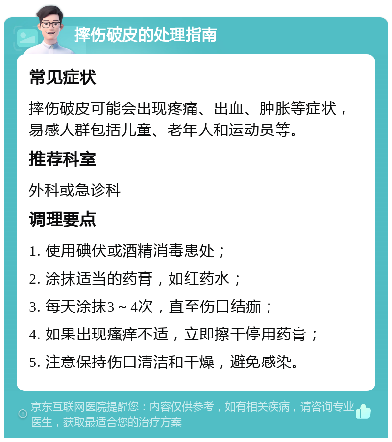 摔伤破皮的处理指南 常见症状 摔伤破皮可能会出现疼痛、出血、肿胀等症状，易感人群包括儿童、老年人和运动员等。 推荐科室 外科或急诊科 调理要点 1. 使用碘伏或酒精消毒患处； 2. 涂抹适当的药膏，如红药水； 3. 每天涂抹3～4次，直至伤口结痂； 4. 如果出现瘙痒不适，立即擦干停用药膏； 5. 注意保持伤口清洁和干燥，避免感染。