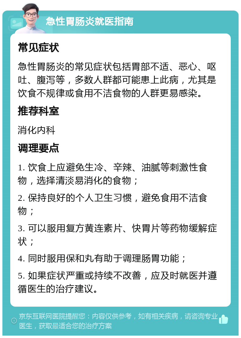 急性胃肠炎就医指南 常见症状 急性胃肠炎的常见症状包括胃部不适、恶心、呕吐、腹泻等，多数人群都可能患上此病，尤其是饮食不规律或食用不洁食物的人群更易感染。 推荐科室 消化内科 调理要点 1. 饮食上应避免生冷、辛辣、油腻等刺激性食物，选择清淡易消化的食物； 2. 保持良好的个人卫生习惯，避免食用不洁食物； 3. 可以服用复方黄连素片、快胃片等药物缓解症状； 4. 同时服用保和丸有助于调理肠胃功能； 5. 如果症状严重或持续不改善，应及时就医并遵循医生的治疗建议。