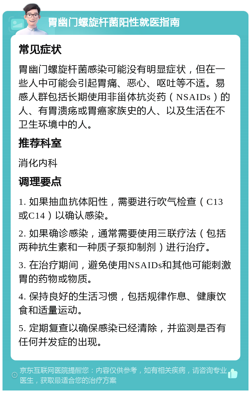 胃幽门螺旋杆菌阳性就医指南 常见症状 胃幽门螺旋杆菌感染可能没有明显症状，但在一些人中可能会引起胃痛、恶心、呕吐等不适。易感人群包括长期使用非甾体抗炎药（NSAIDs）的人、有胃溃疡或胃癌家族史的人、以及生活在不卫生环境中的人。 推荐科室 消化内科 调理要点 1. 如果抽血抗体阳性，需要进行吹气检查（C13或C14）以确认感染。 2. 如果确诊感染，通常需要使用三联疗法（包括两种抗生素和一种质子泵抑制剂）进行治疗。 3. 在治疗期间，避免使用NSAIDs和其他可能刺激胃的药物或物质。 4. 保持良好的生活习惯，包括规律作息、健康饮食和适量运动。 5. 定期复查以确保感染已经清除，并监测是否有任何并发症的出现。