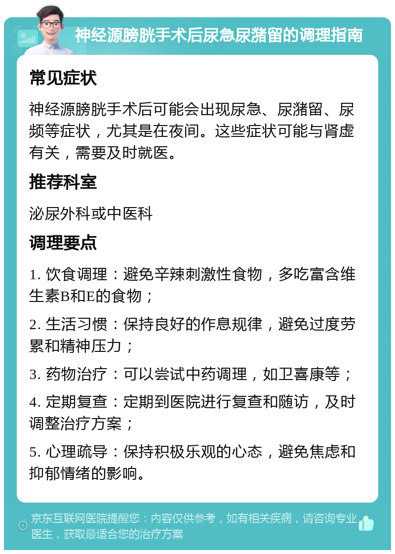 神经源膀胱手术后尿急尿潴留的调理指南 常见症状 神经源膀胱手术后可能会出现尿急、尿潴留、尿频等症状，尤其是在夜间。这些症状可能与肾虚有关，需要及时就医。 推荐科室 泌尿外科或中医科 调理要点 1. 饮食调理：避免辛辣刺激性食物，多吃富含维生素B和E的食物； 2. 生活习惯：保持良好的作息规律，避免过度劳累和精神压力； 3. 药物治疗：可以尝试中药调理，如卫喜康等； 4. 定期复查：定期到医院进行复查和随访，及时调整治疗方案； 5. 心理疏导：保持积极乐观的心态，避免焦虑和抑郁情绪的影响。