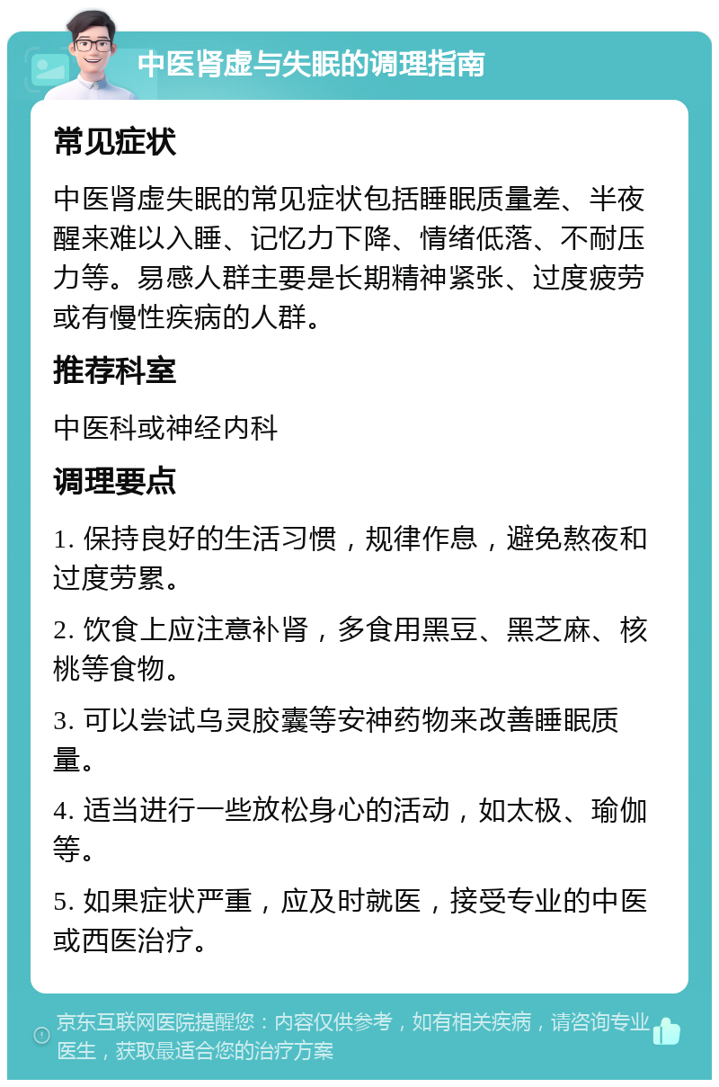 中医肾虚与失眠的调理指南 常见症状 中医肾虚失眠的常见症状包括睡眠质量差、半夜醒来难以入睡、记忆力下降、情绪低落、不耐压力等。易感人群主要是长期精神紧张、过度疲劳或有慢性疾病的人群。 推荐科室 中医科或神经内科 调理要点 1. 保持良好的生活习惯，规律作息，避免熬夜和过度劳累。 2. 饮食上应注意补肾，多食用黑豆、黑芝麻、核桃等食物。 3. 可以尝试乌灵胶囊等安神药物来改善睡眠质量。 4. 适当进行一些放松身心的活动，如太极、瑜伽等。 5. 如果症状严重，应及时就医，接受专业的中医或西医治疗。