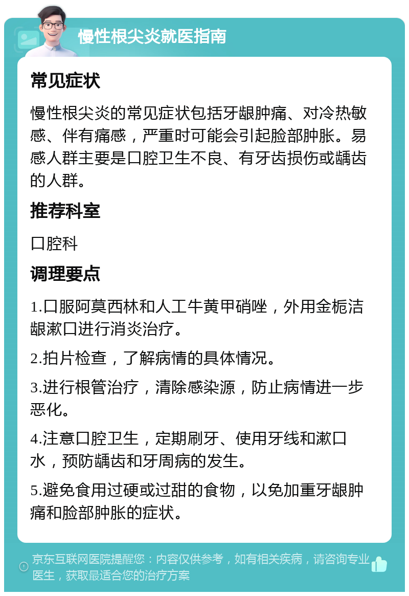 慢性根尖炎就医指南 常见症状 慢性根尖炎的常见症状包括牙龈肿痛、对冷热敏感、伴有痛感，严重时可能会引起脸部肿胀。易感人群主要是口腔卫生不良、有牙齿损伤或龋齿的人群。 推荐科室 口腔科 调理要点 1.口服阿莫西林和人工牛黄甲硝唑，外用金栀洁龈漱口进行消炎治疗。 2.拍片检查，了解病情的具体情况。 3.进行根管治疗，清除感染源，防止病情进一步恶化。 4.注意口腔卫生，定期刷牙、使用牙线和漱口水，预防龋齿和牙周病的发生。 5.避免食用过硬或过甜的食物，以免加重牙龈肿痛和脸部肿胀的症状。