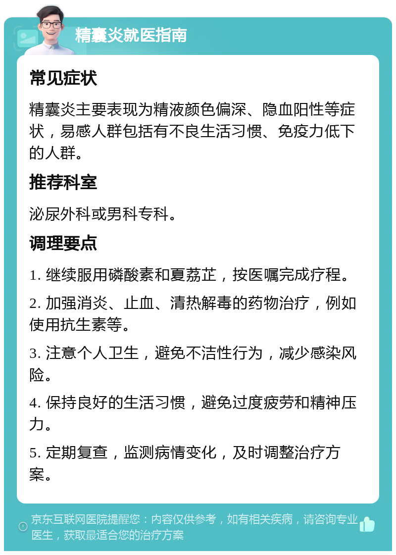 精囊炎就医指南 常见症状 精囊炎主要表现为精液颜色偏深、隐血阳性等症状，易感人群包括有不良生活习惯、免疫力低下的人群。 推荐科室 泌尿外科或男科专科。 调理要点 1. 继续服用磷酸素和夏荔芷，按医嘱完成疗程。 2. 加强消炎、止血、清热解毒的药物治疗，例如使用抗生素等。 3. 注意个人卫生，避免不洁性行为，减少感染风险。 4. 保持良好的生活习惯，避免过度疲劳和精神压力。 5. 定期复查，监测病情变化，及时调整治疗方案。