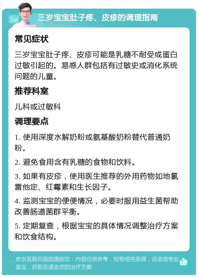 三岁宝宝肚子疼、皮疹的调理指南 常见症状 三岁宝宝肚子疼、皮疹可能是乳糖不耐受或蛋白过敏引起的。易感人群包括有过敏史或消化系统问题的儿童。 推荐科室 儿科或过敏科 调理要点 1. 使用深度水解奶粉或氨基酸奶粉替代普通奶粉。 2. 避免食用含有乳糖的食物和饮料。 3. 如果有皮疹，使用医生推荐的外用药物如地氯雷他定、红霉素和生长因子。 4. 监测宝宝的便便情况，必要时服用益生菌帮助改善肠道菌群平衡。 5. 定期复查，根据宝宝的具体情况调整治疗方案和饮食结构。