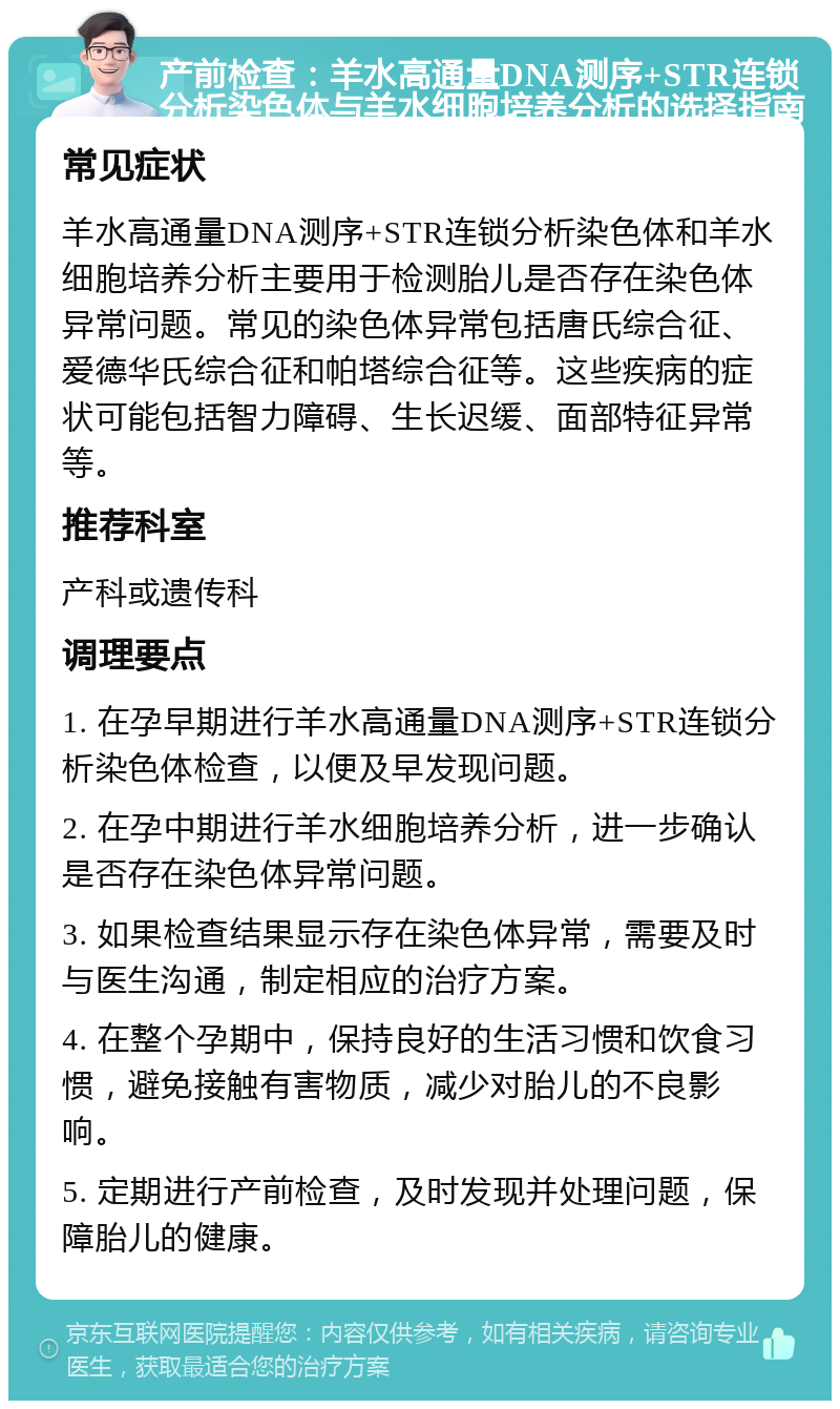 产前检查：羊水高通量DNA测序+STR连锁分析染色体与羊水细胞培养分析的选择指南 常见症状 羊水高通量DNA测序+STR连锁分析染色体和羊水细胞培养分析主要用于检测胎儿是否存在染色体异常问题。常见的染色体异常包括唐氏综合征、爱德华氏综合征和帕塔综合征等。这些疾病的症状可能包括智力障碍、生长迟缓、面部特征异常等。 推荐科室 产科或遗传科 调理要点 1. 在孕早期进行羊水高通量DNA测序+STR连锁分析染色体检查，以便及早发现问题。 2. 在孕中期进行羊水细胞培养分析，进一步确认是否存在染色体异常问题。 3. 如果检查结果显示存在染色体异常，需要及时与医生沟通，制定相应的治疗方案。 4. 在整个孕期中，保持良好的生活习惯和饮食习惯，避免接触有害物质，减少对胎儿的不良影响。 5. 定期进行产前检查，及时发现并处理问题，保障胎儿的健康。