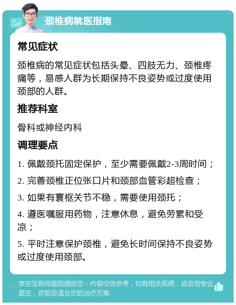 颈椎病就医指南 常见症状 颈椎病的常见症状包括头晕、四肢无力、颈椎疼痛等，易感人群为长期保持不良姿势或过度使用颈部的人群。 推荐科室 骨科或神经内科 调理要点 1. 佩戴颈托固定保护，至少需要佩戴2-3周时间； 2. 完善颈椎正位张口片和颈部血管彩超检查； 3. 如果有寰枢关节不稳，需要使用颈托； 4. 遵医嘱服用药物，注意休息，避免劳累和受凉； 5. 平时注意保护颈椎，避免长时间保持不良姿势或过度使用颈部。