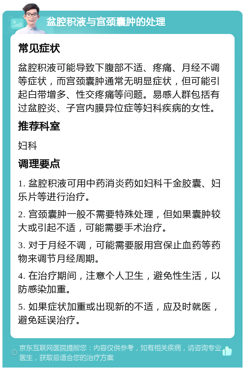 盆腔积液与宫颈囊肿的处理 常见症状 盆腔积液可能导致下腹部不适、疼痛、月经不调等症状，而宫颈囊肿通常无明显症状，但可能引起白带增多、性交疼痛等问题。易感人群包括有过盆腔炎、子宫内膜异位症等妇科疾病的女性。 推荐科室 妇科 调理要点 1. 盆腔积液可用中药消炎药如妇科千金胶囊、妇乐片等进行治疗。 2. 宫颈囊肿一般不需要特殊处理，但如果囊肿较大或引起不适，可能需要手术治疗。 3. 对于月经不调，可能需要服用宫保止血药等药物来调节月经周期。 4. 在治疗期间，注意个人卫生，避免性生活，以防感染加重。 5. 如果症状加重或出现新的不适，应及时就医，避免延误治疗。