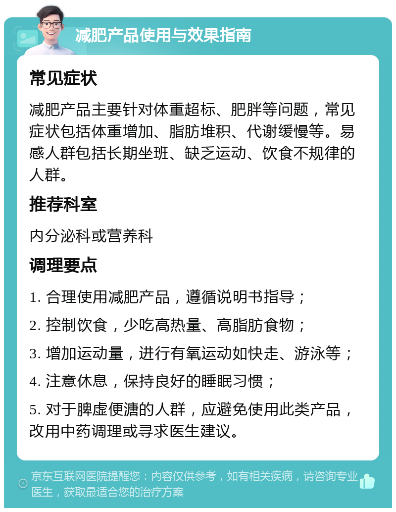 减肥产品使用与效果指南 常见症状 减肥产品主要针对体重超标、肥胖等问题，常见症状包括体重增加、脂肪堆积、代谢缓慢等。易感人群包括长期坐班、缺乏运动、饮食不规律的人群。 推荐科室 内分泌科或营养科 调理要点 1. 合理使用减肥产品，遵循说明书指导； 2. 控制饮食，少吃高热量、高脂肪食物； 3. 增加运动量，进行有氧运动如快走、游泳等； 4. 注意休息，保持良好的睡眠习惯； 5. 对于脾虚便溏的人群，应避免使用此类产品，改用中药调理或寻求医生建议。