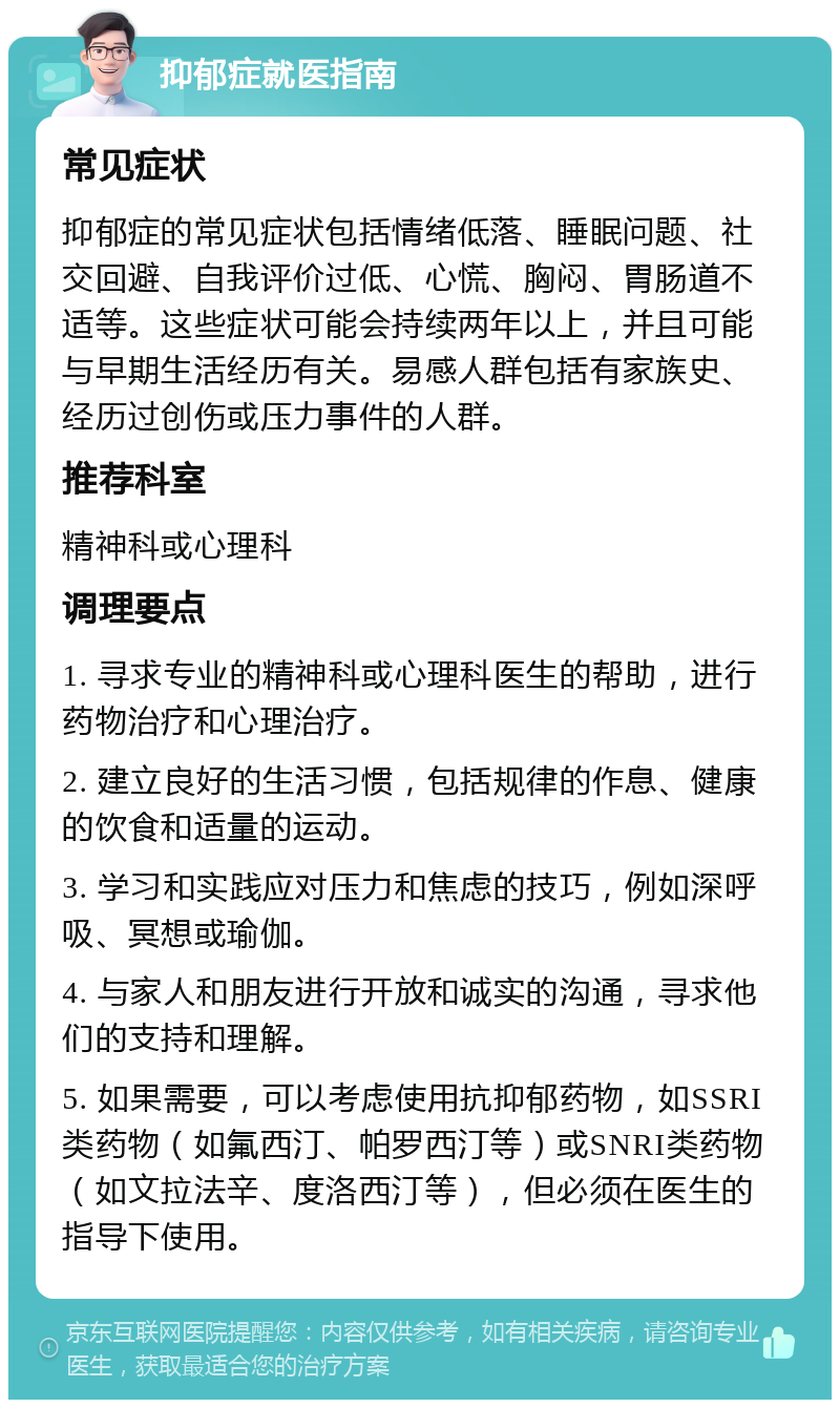 抑郁症就医指南 常见症状 抑郁症的常见症状包括情绪低落、睡眠问题、社交回避、自我评价过低、心慌、胸闷、胃肠道不适等。这些症状可能会持续两年以上，并且可能与早期生活经历有关。易感人群包括有家族史、经历过创伤或压力事件的人群。 推荐科室 精神科或心理科 调理要点 1. 寻求专业的精神科或心理科医生的帮助，进行药物治疗和心理治疗。 2. 建立良好的生活习惯，包括规律的作息、健康的饮食和适量的运动。 3. 学习和实践应对压力和焦虑的技巧，例如深呼吸、冥想或瑜伽。 4. 与家人和朋友进行开放和诚实的沟通，寻求他们的支持和理解。 5. 如果需要，可以考虑使用抗抑郁药物，如SSRI类药物（如氟西汀、帕罗西汀等）或SNRI类药物（如文拉法辛、度洛西汀等），但必须在医生的指导下使用。