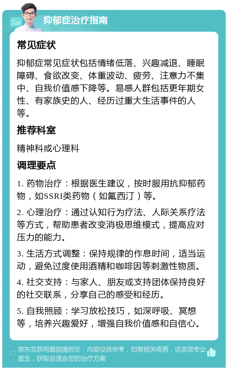 抑郁症治疗指南 常见症状 抑郁症常见症状包括情绪低落、兴趣减退、睡眠障碍、食欲改变、体重波动、疲劳、注意力不集中、自我价值感下降等。易感人群包括更年期女性、有家族史的人、经历过重大生活事件的人等。 推荐科室 精神科或心理科 调理要点 1. 药物治疗：根据医生建议，按时服用抗抑郁药物，如SSRI类药物（如氟西汀）等。 2. 心理治疗：通过认知行为疗法、人际关系疗法等方式，帮助患者改变消极思维模式，提高应对压力的能力。 3. 生活方式调整：保持规律的作息时间，适当运动，避免过度使用酒精和咖啡因等刺激性物质。 4. 社交支持：与家人、朋友或支持团体保持良好的社交联系，分享自己的感受和经历。 5. 自我照顾：学习放松技巧，如深呼吸、冥想等，培养兴趣爱好，增强自我价值感和自信心。