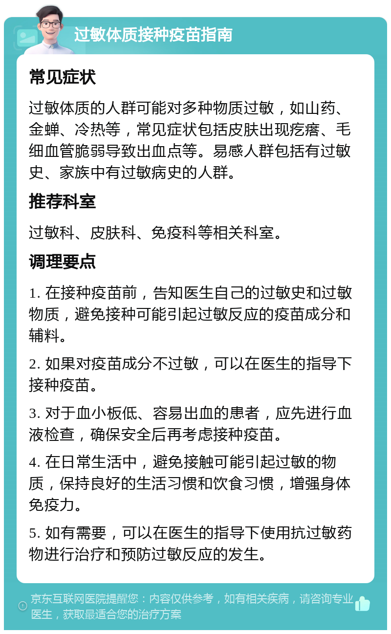 过敏体质接种疫苗指南 常见症状 过敏体质的人群可能对多种物质过敏，如山药、金蝉、冷热等，常见症状包括皮肤出现疙瘩、毛细血管脆弱导致出血点等。易感人群包括有过敏史、家族中有过敏病史的人群。 推荐科室 过敏科、皮肤科、免疫科等相关科室。 调理要点 1. 在接种疫苗前，告知医生自己的过敏史和过敏物质，避免接种可能引起过敏反应的疫苗成分和辅料。 2. 如果对疫苗成分不过敏，可以在医生的指导下接种疫苗。 3. 对于血小板低、容易出血的患者，应先进行血液检查，确保安全后再考虑接种疫苗。 4. 在日常生活中，避免接触可能引起过敏的物质，保持良好的生活习惯和饮食习惯，增强身体免疫力。 5. 如有需要，可以在医生的指导下使用抗过敏药物进行治疗和预防过敏反应的发生。