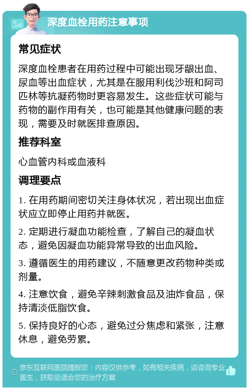 深度血栓用药注意事项 常见症状 深度血栓患者在用药过程中可能出现牙龈出血、尿血等出血症状，尤其是在服用利伐沙班和阿司匹林等抗凝药物时更容易发生。这些症状可能与药物的副作用有关，也可能是其他健康问题的表现，需要及时就医排查原因。 推荐科室 心血管内科或血液科 调理要点 1. 在用药期间密切关注身体状况，若出现出血症状应立即停止用药并就医。 2. 定期进行凝血功能检查，了解自己的凝血状态，避免因凝血功能异常导致的出血风险。 3. 遵循医生的用药建议，不随意更改药物种类或剂量。 4. 注意饮食，避免辛辣刺激食品及油炸食品，保持清淡低脂饮食。 5. 保持良好的心态，避免过分焦虑和紧张，注意休息，避免劳累。