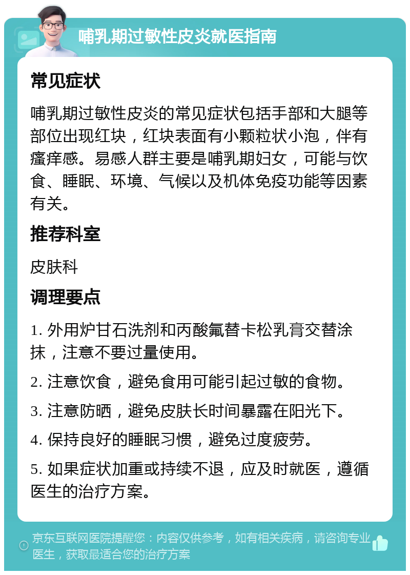 哺乳期过敏性皮炎就医指南 常见症状 哺乳期过敏性皮炎的常见症状包括手部和大腿等部位出现红块，红块表面有小颗粒状小泡，伴有瘙痒感。易感人群主要是哺乳期妇女，可能与饮食、睡眠、环境、气候以及机体免疫功能等因素有关。 推荐科室 皮肤科 调理要点 1. 外用炉甘石洗剂和丙酸氟替卡松乳膏交替涂抹，注意不要过量使用。 2. 注意饮食，避免食用可能引起过敏的食物。 3. 注意防晒，避免皮肤长时间暴露在阳光下。 4. 保持良好的睡眠习惯，避免过度疲劳。 5. 如果症状加重或持续不退，应及时就医，遵循医生的治疗方案。