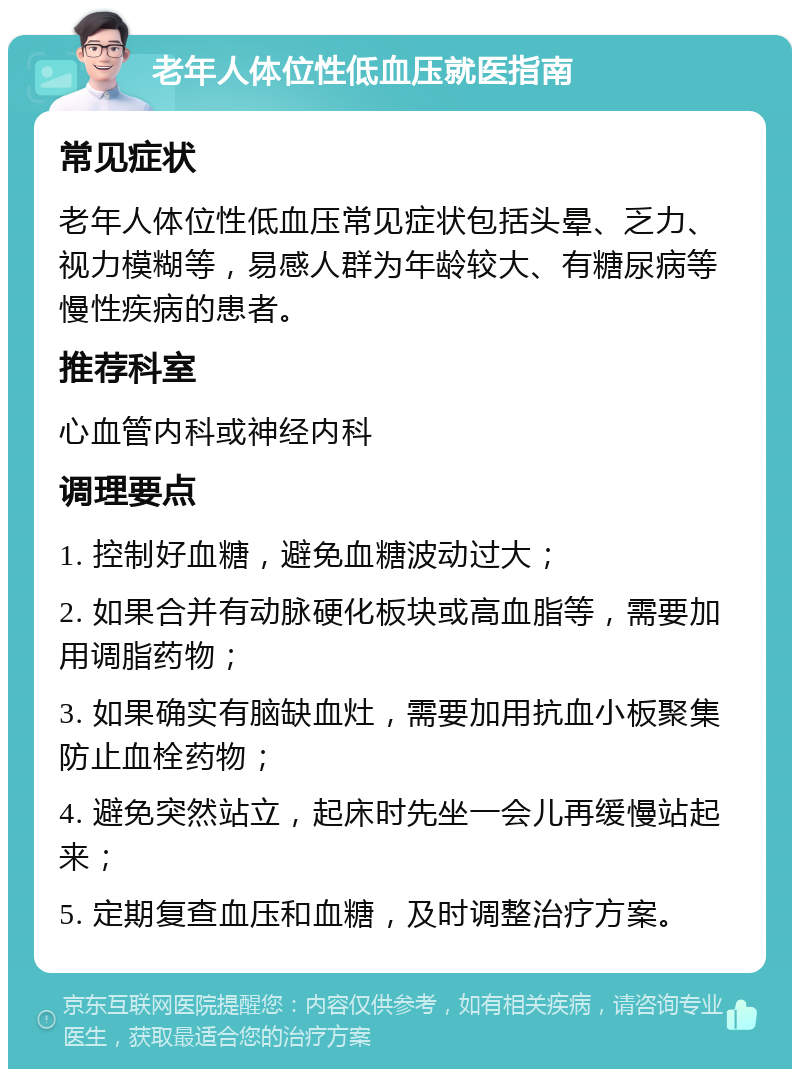 老年人体位性低血压就医指南 常见症状 老年人体位性低血压常见症状包括头晕、乏力、视力模糊等，易感人群为年龄较大、有糖尿病等慢性疾病的患者。 推荐科室 心血管内科或神经内科 调理要点 1. 控制好血糖，避免血糖波动过大； 2. 如果合并有动脉硬化板块或高血脂等，需要加用调脂药物； 3. 如果确实有脑缺血灶，需要加用抗血小板聚集防止血栓药物； 4. 避免突然站立，起床时先坐一会儿再缓慢站起来； 5. 定期复查血压和血糖，及时调整治疗方案。