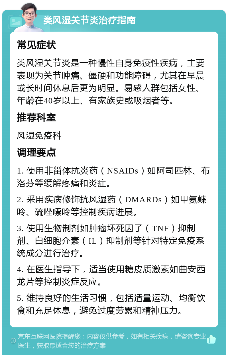 类风湿关节炎治疗指南 常见症状 类风湿关节炎是一种慢性自身免疫性疾病，主要表现为关节肿痛、僵硬和功能障碍，尤其在早晨或长时间休息后更为明显。易感人群包括女性、年龄在40岁以上、有家族史或吸烟者等。 推荐科室 风湿免疫科 调理要点 1. 使用非甾体抗炎药（NSAIDs）如阿司匹林、布洛芬等缓解疼痛和炎症。 2. 采用疾病修饰抗风湿药（DMARDs）如甲氨蝶呤、硫唑嘌呤等控制疾病进展。 3. 使用生物制剂如肿瘤坏死因子（TNF）抑制剂、白细胞介素（IL）抑制剂等针对特定免疫系统成分进行治疗。 4. 在医生指导下，适当使用糖皮质激素如曲安西龙片等控制炎症反应。 5. 维持良好的生活习惯，包括适量运动、均衡饮食和充足休息，避免过度劳累和精神压力。