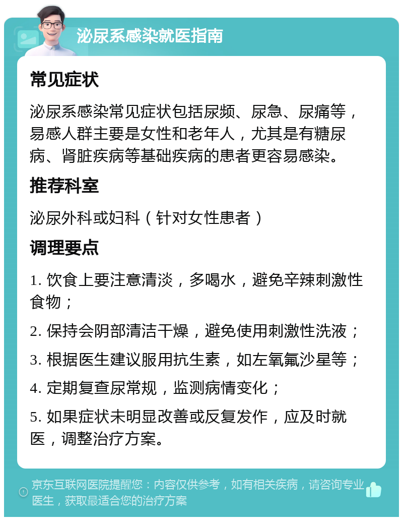 泌尿系感染就医指南 常见症状 泌尿系感染常见症状包括尿频、尿急、尿痛等，易感人群主要是女性和老年人，尤其是有糖尿病、肾脏疾病等基础疾病的患者更容易感染。 推荐科室 泌尿外科或妇科（针对女性患者） 调理要点 1. 饮食上要注意清淡，多喝水，避免辛辣刺激性食物； 2. 保持会阴部清洁干燥，避免使用刺激性洗液； 3. 根据医生建议服用抗生素，如左氧氟沙星等； 4. 定期复查尿常规，监测病情变化； 5. 如果症状未明显改善或反复发作，应及时就医，调整治疗方案。