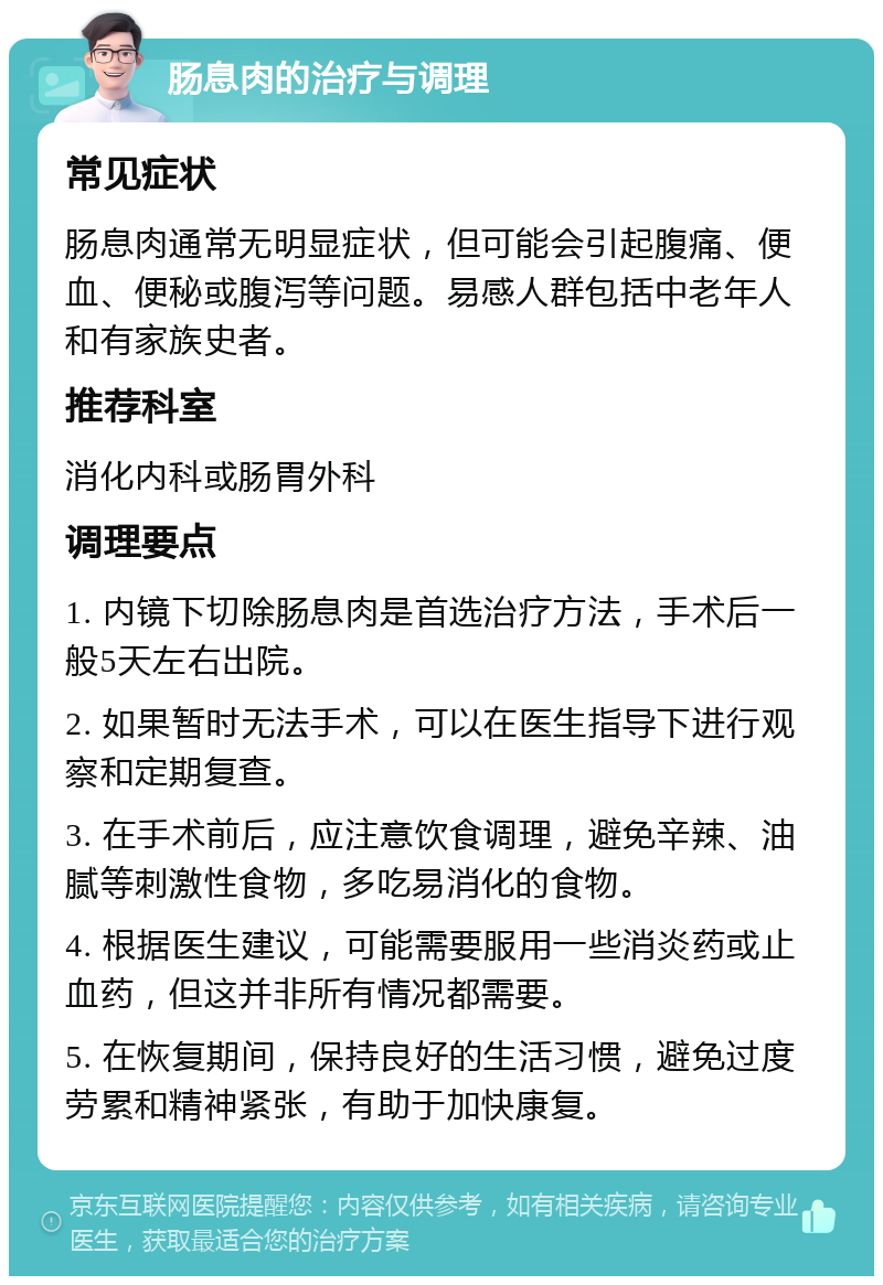 肠息肉的治疗与调理 常见症状 肠息肉通常无明显症状，但可能会引起腹痛、便血、便秘或腹泻等问题。易感人群包括中老年人和有家族史者。 推荐科室 消化内科或肠胃外科 调理要点 1. 内镜下切除肠息肉是首选治疗方法，手术后一般5天左右出院。 2. 如果暂时无法手术，可以在医生指导下进行观察和定期复查。 3. 在手术前后，应注意饮食调理，避免辛辣、油腻等刺激性食物，多吃易消化的食物。 4. 根据医生建议，可能需要服用一些消炎药或止血药，但这并非所有情况都需要。 5. 在恢复期间，保持良好的生活习惯，避免过度劳累和精神紧张，有助于加快康复。