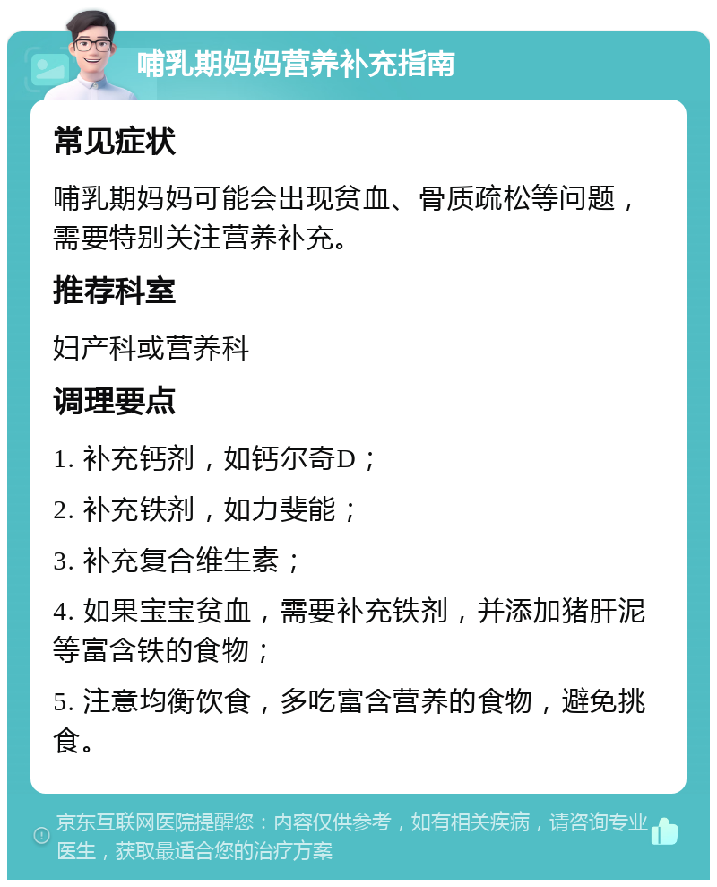 哺乳期妈妈营养补充指南 常见症状 哺乳期妈妈可能会出现贫血、骨质疏松等问题，需要特别关注营养补充。 推荐科室 妇产科或营养科 调理要点 1. 补充钙剂，如钙尔奇D； 2. 补充铁剂，如力斐能； 3. 补充复合维生素； 4. 如果宝宝贫血，需要补充铁剂，并添加猪肝泥等富含铁的食物； 5. 注意均衡饮食，多吃富含营养的食物，避免挑食。