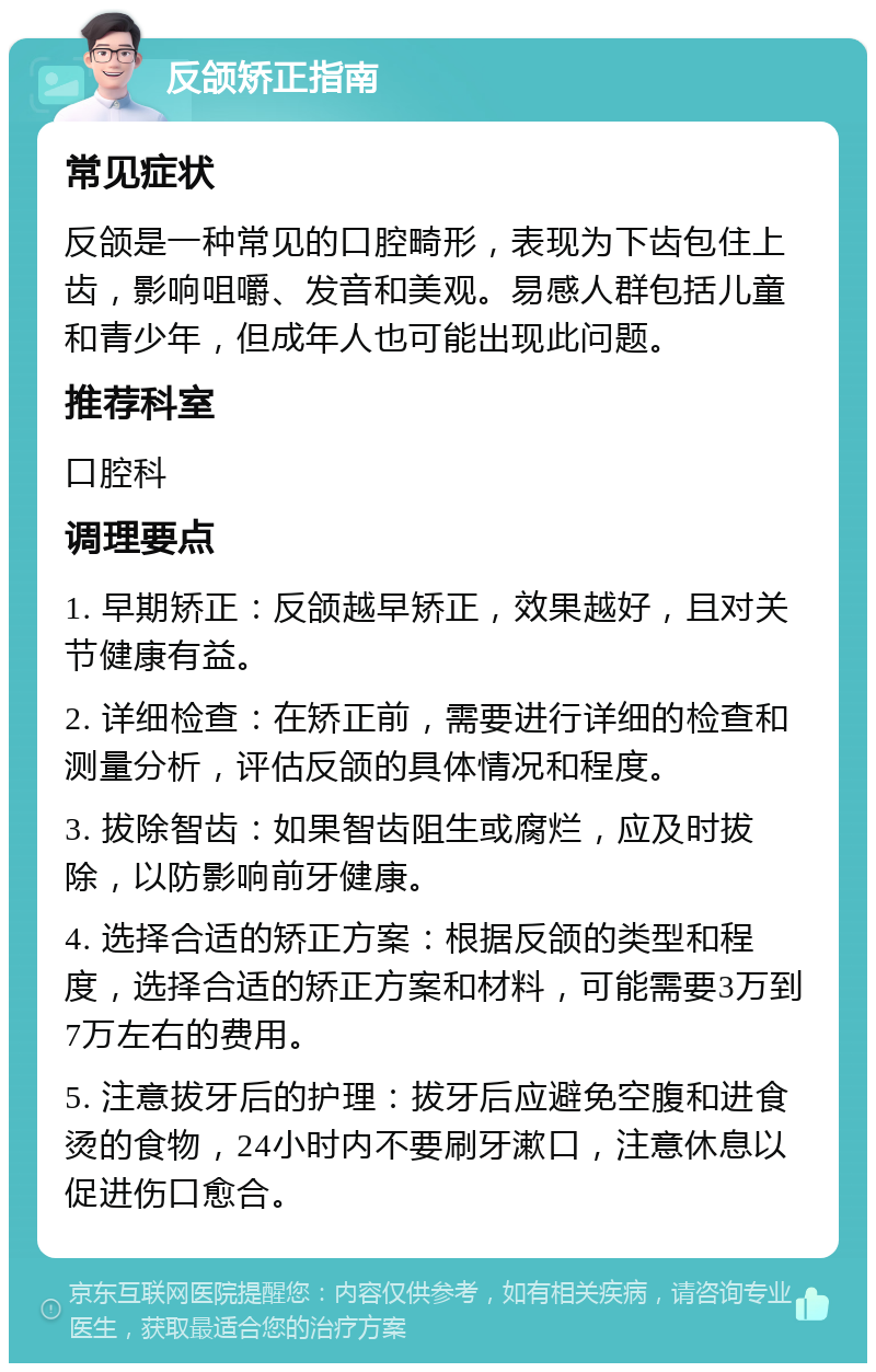 反颌矫正指南 常见症状 反颌是一种常见的口腔畸形，表现为下齿包住上齿，影响咀嚼、发音和美观。易感人群包括儿童和青少年，但成年人也可能出现此问题。 推荐科室 口腔科 调理要点 1. 早期矫正：反颌越早矫正，效果越好，且对关节健康有益。 2. 详细检查：在矫正前，需要进行详细的检查和测量分析，评估反颌的具体情况和程度。 3. 拔除智齿：如果智齿阻生或腐烂，应及时拔除，以防影响前牙健康。 4. 选择合适的矫正方案：根据反颌的类型和程度，选择合适的矫正方案和材料，可能需要3万到7万左右的费用。 5. 注意拔牙后的护理：拔牙后应避免空腹和进食烫的食物，24小时内不要刷牙漱口，注意休息以促进伤口愈合。