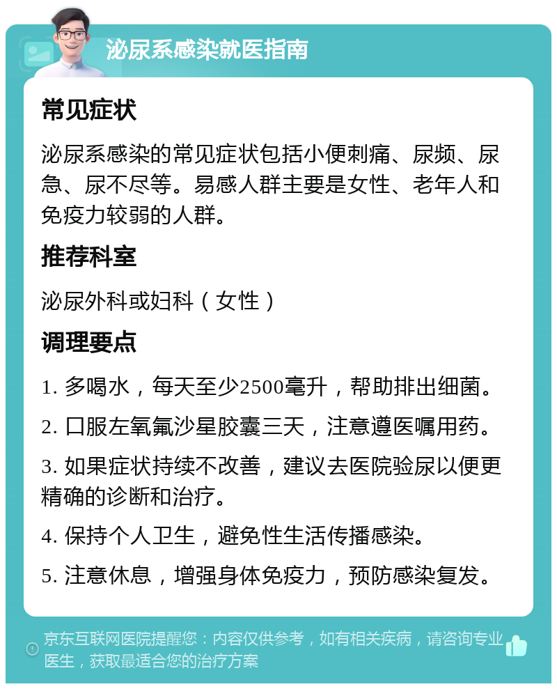 泌尿系感染就医指南 常见症状 泌尿系感染的常见症状包括小便刺痛、尿频、尿急、尿不尽等。易感人群主要是女性、老年人和免疫力较弱的人群。 推荐科室 泌尿外科或妇科（女性） 调理要点 1. 多喝水，每天至少2500毫升，帮助排出细菌。 2. 口服左氧氟沙星胶囊三天，注意遵医嘱用药。 3. 如果症状持续不改善，建议去医院验尿以便更精确的诊断和治疗。 4. 保持个人卫生，避免性生活传播感染。 5. 注意休息，增强身体免疫力，预防感染复发。