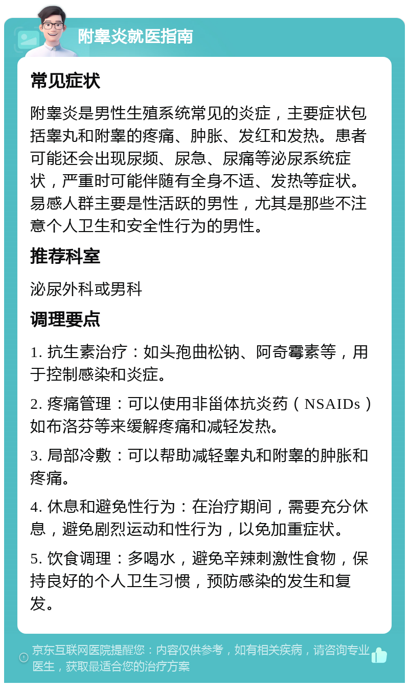 附睾炎就医指南 常见症状 附睾炎是男性生殖系统常见的炎症，主要症状包括睾丸和附睾的疼痛、肿胀、发红和发热。患者可能还会出现尿频、尿急、尿痛等泌尿系统症状，严重时可能伴随有全身不适、发热等症状。易感人群主要是性活跃的男性，尤其是那些不注意个人卫生和安全性行为的男性。 推荐科室 泌尿外科或男科 调理要点 1. 抗生素治疗：如头孢曲松钠、阿奇霉素等，用于控制感染和炎症。 2. 疼痛管理：可以使用非甾体抗炎药（NSAIDs）如布洛芬等来缓解疼痛和减轻发热。 3. 局部冷敷：可以帮助减轻睾丸和附睾的肿胀和疼痛。 4. 休息和避免性行为：在治疗期间，需要充分休息，避免剧烈运动和性行为，以免加重症状。 5. 饮食调理：多喝水，避免辛辣刺激性食物，保持良好的个人卫生习惯，预防感染的发生和复发。