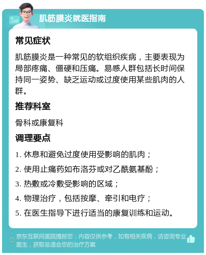 肌筋膜炎就医指南 常见症状 肌筋膜炎是一种常见的软组织疾病，主要表现为局部疼痛、僵硬和压痛。易感人群包括长时间保持同一姿势、缺乏运动或过度使用某些肌肉的人群。 推荐科室 骨科或康复科 调理要点 1. 休息和避免过度使用受影响的肌肉； 2. 使用止痛药如布洛芬或对乙酰氨基酚； 3. 热敷或冷敷受影响的区域； 4. 物理治疗，包括按摩、牵引和电疗； 5. 在医生指导下进行适当的康复训练和运动。