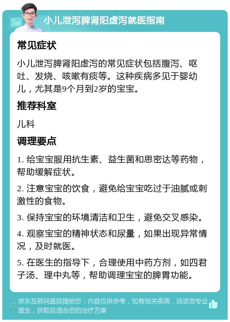 小儿泄泻脾肾阳虚泻就医指南 常见症状 小儿泄泻脾肾阳虚泻的常见症状包括腹泻、呕吐、发烧、咳嗽有痰等。这种疾病多见于婴幼儿，尤其是9个月到2岁的宝宝。 推荐科室 儿科 调理要点 1. 给宝宝服用抗生素、益生菌和思密达等药物，帮助缓解症状。 2. 注意宝宝的饮食，避免给宝宝吃过于油腻或刺激性的食物。 3. 保持宝宝的环境清洁和卫生，避免交叉感染。 4. 观察宝宝的精神状态和尿量，如果出现异常情况，及时就医。 5. 在医生的指导下，合理使用中药方剂，如四君子汤、理中丸等，帮助调理宝宝的脾胃功能。