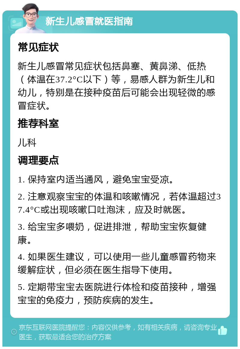 新生儿感冒就医指南 常见症状 新生儿感冒常见症状包括鼻塞、黄鼻涕、低热（体温在37.2°C以下）等，易感人群为新生儿和幼儿，特别是在接种疫苗后可能会出现轻微的感冒症状。 推荐科室 儿科 调理要点 1. 保持室内适当通风，避免宝宝受凉。 2. 注意观察宝宝的体温和咳嗽情况，若体温超过37.4°C或出现咳嗽口吐泡沫，应及时就医。 3. 给宝宝多喂奶，促进排泄，帮助宝宝恢复健康。 4. 如果医生建议，可以使用一些儿童感冒药物来缓解症状，但必须在医生指导下使用。 5. 定期带宝宝去医院进行体检和疫苗接种，增强宝宝的免疫力，预防疾病的发生。