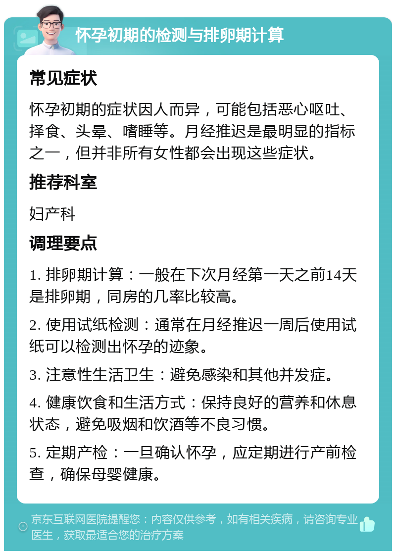 怀孕初期的检测与排卵期计算 常见症状 怀孕初期的症状因人而异，可能包括恶心呕吐、择食、头晕、嗜睡等。月经推迟是最明显的指标之一，但并非所有女性都会出现这些症状。 推荐科室 妇产科 调理要点 1. 排卵期计算：一般在下次月经第一天之前14天是排卵期，同房的几率比较高。 2. 使用试纸检测：通常在月经推迟一周后使用试纸可以检测出怀孕的迹象。 3. 注意性生活卫生：避免感染和其他并发症。 4. 健康饮食和生活方式：保持良好的营养和休息状态，避免吸烟和饮酒等不良习惯。 5. 定期产检：一旦确认怀孕，应定期进行产前检查，确保母婴健康。