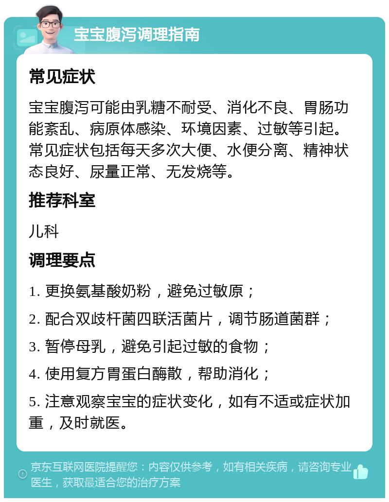 宝宝腹泻调理指南 常见症状 宝宝腹泻可能由乳糖不耐受、消化不良、胃肠功能紊乱、病原体感染、环境因素、过敏等引起。常见症状包括每天多次大便、水便分离、精神状态良好、尿量正常、无发烧等。 推荐科室 儿科 调理要点 1. 更换氨基酸奶粉，避免过敏原； 2. 配合双歧杆菌四联活菌片，调节肠道菌群； 3. 暂停母乳，避免引起过敏的食物； 4. 使用复方胃蛋白酶散，帮助消化； 5. 注意观察宝宝的症状变化，如有不适或症状加重，及时就医。