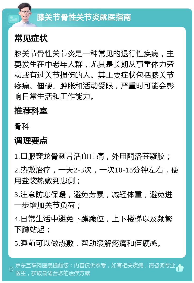 膝关节骨性关节炎就医指南 常见症状 膝关节骨性关节炎是一种常见的退行性疾病，主要发生在中老年人群，尤其是长期从事重体力劳动或有过关节损伤的人。其主要症状包括膝关节疼痛、僵硬、肿胀和活动受限，严重时可能会影响日常生活和工作能力。 推荐科室 骨科 调理要点 1.口服穿龙骨刺片活血止痛，外用酮洛芬凝胶； 2.热敷治疗，一天2-3次，一次10-15分钟左右，使用盐袋热敷到患侧； 3.注意防寒保暖，避免劳累，减轻体重，避免进一步增加关节负荷； 4.日常生活中避免下蹲跪位，上下楼梯以及频繁下蹲站起； 5.睡前可以做热敷，帮助缓解疼痛和僵硬感。