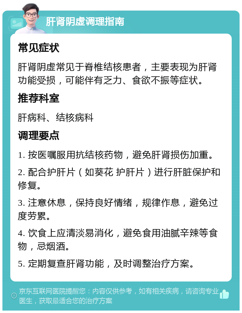 肝肾阴虚调理指南 常见症状 肝肾阴虚常见于脊椎结核患者，主要表现为肝肾功能受损，可能伴有乏力、食欲不振等症状。 推荐科室 肝病科、结核病科 调理要点 1. 按医嘱服用抗结核药物，避免肝肾损伤加重。 2. 配合护肝片（如葵花 护肝片）进行肝脏保护和修复。 3. 注意休息，保持良好情绪，规律作息，避免过度劳累。 4. 饮食上应清淡易消化，避免食用油腻辛辣等食物，忌烟酒。 5. 定期复查肝肾功能，及时调整治疗方案。