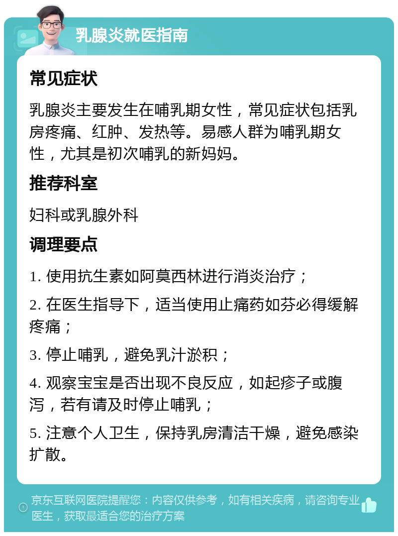 乳腺炎就医指南 常见症状 乳腺炎主要发生在哺乳期女性，常见症状包括乳房疼痛、红肿、发热等。易感人群为哺乳期女性，尤其是初次哺乳的新妈妈。 推荐科室 妇科或乳腺外科 调理要点 1. 使用抗生素如阿莫西林进行消炎治疗； 2. 在医生指导下，适当使用止痛药如芬必得缓解疼痛； 3. 停止哺乳，避免乳汁淤积； 4. 观察宝宝是否出现不良反应，如起疹子或腹泻，若有请及时停止哺乳； 5. 注意个人卫生，保持乳房清洁干燥，避免感染扩散。