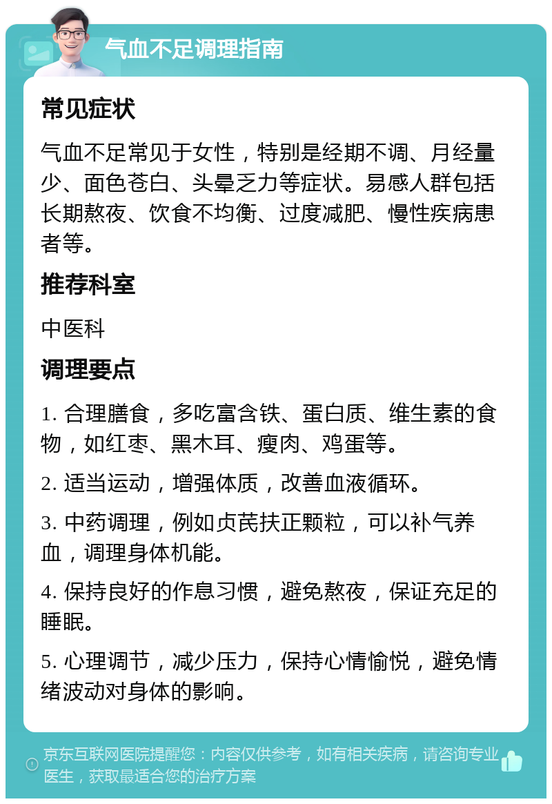 气血不足调理指南 常见症状 气血不足常见于女性，特别是经期不调、月经量少、面色苍白、头晕乏力等症状。易感人群包括长期熬夜、饮食不均衡、过度减肥、慢性疾病患者等。 推荐科室 中医科 调理要点 1. 合理膳食，多吃富含铁、蛋白质、维生素的食物，如红枣、黑木耳、瘦肉、鸡蛋等。 2. 适当运动，增强体质，改善血液循环。 3. 中药调理，例如贞芪扶正颗粒，可以补气养血，调理身体机能。 4. 保持良好的作息习惯，避免熬夜，保证充足的睡眠。 5. 心理调节，减少压力，保持心情愉悦，避免情绪波动对身体的影响。