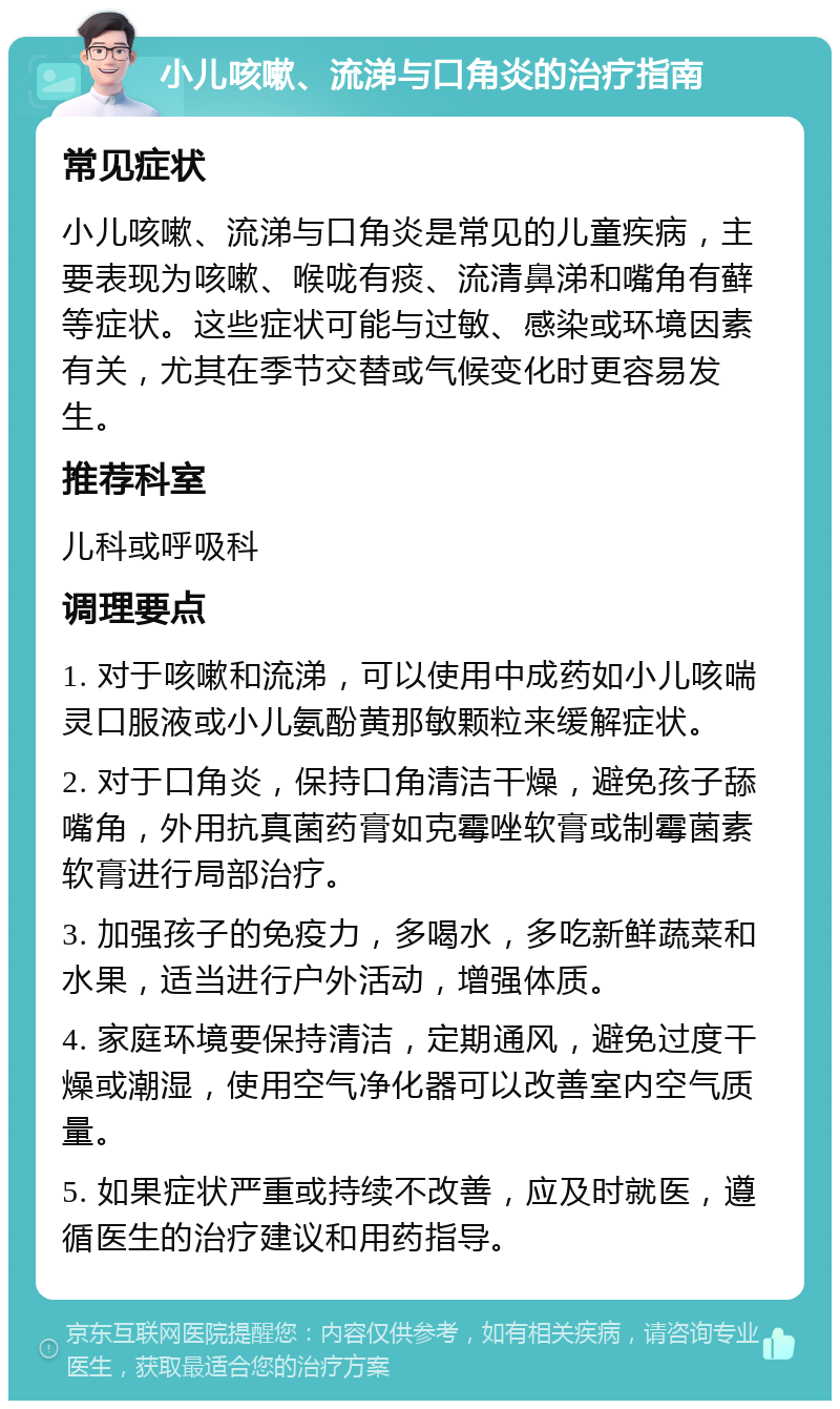 小儿咳嗽、流涕与口角炎的治疗指南 常见症状 小儿咳嗽、流涕与口角炎是常见的儿童疾病，主要表现为咳嗽、喉咙有痰、流清鼻涕和嘴角有藓等症状。这些症状可能与过敏、感染或环境因素有关，尤其在季节交替或气候变化时更容易发生。 推荐科室 儿科或呼吸科 调理要点 1. 对于咳嗽和流涕，可以使用中成药如小儿咳喘灵口服液或小儿氨酚黄那敏颗粒来缓解症状。 2. 对于口角炎，保持口角清洁干燥，避免孩子舔嘴角，外用抗真菌药膏如克霉唑软膏或制霉菌素软膏进行局部治疗。 3. 加强孩子的免疫力，多喝水，多吃新鲜蔬菜和水果，适当进行户外活动，增强体质。 4. 家庭环境要保持清洁，定期通风，避免过度干燥或潮湿，使用空气净化器可以改善室内空气质量。 5. 如果症状严重或持续不改善，应及时就医，遵循医生的治疗建议和用药指导。