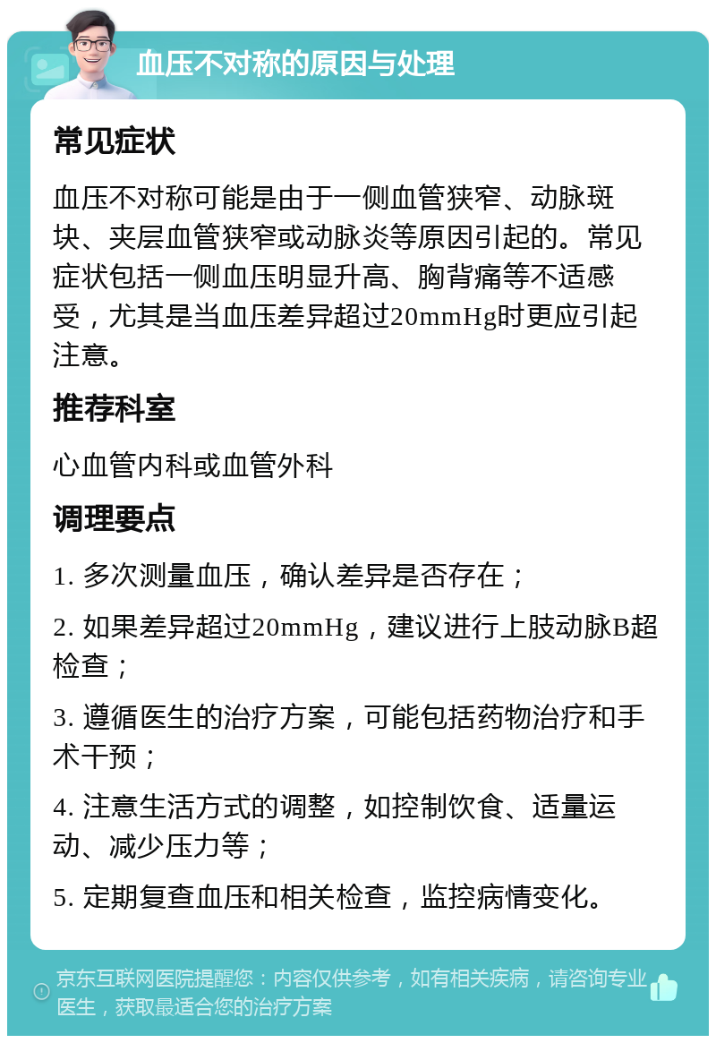 血压不对称的原因与处理 常见症状 血压不对称可能是由于一侧血管狭窄、动脉斑块、夹层血管狭窄或动脉炎等原因引起的。常见症状包括一侧血压明显升高、胸背痛等不适感受，尤其是当血压差异超过20mmHg时更应引起注意。 推荐科室 心血管内科或血管外科 调理要点 1. 多次测量血压，确认差异是否存在； 2. 如果差异超过20mmHg，建议进行上肢动脉B超检查； 3. 遵循医生的治疗方案，可能包括药物治疗和手术干预； 4. 注意生活方式的调整，如控制饮食、适量运动、减少压力等； 5. 定期复查血压和相关检查，监控病情变化。