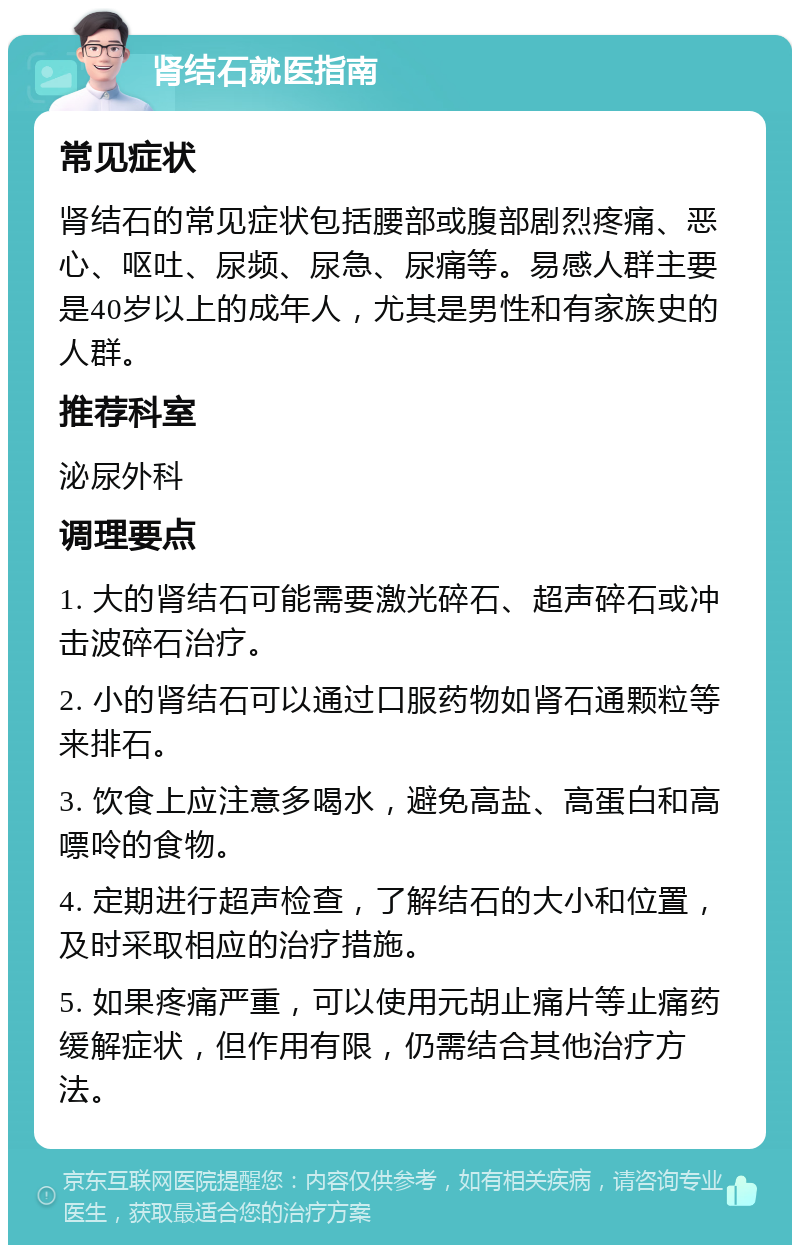 肾结石就医指南 常见症状 肾结石的常见症状包括腰部或腹部剧烈疼痛、恶心、呕吐、尿频、尿急、尿痛等。易感人群主要是40岁以上的成年人，尤其是男性和有家族史的人群。 推荐科室 泌尿外科 调理要点 1. 大的肾结石可能需要激光碎石、超声碎石或冲击波碎石治疗。 2. 小的肾结石可以通过口服药物如肾石通颗粒等来排石。 3. 饮食上应注意多喝水，避免高盐、高蛋白和高嘌呤的食物。 4. 定期进行超声检查，了解结石的大小和位置，及时采取相应的治疗措施。 5. 如果疼痛严重，可以使用元胡止痛片等止痛药缓解症状，但作用有限，仍需结合其他治疗方法。