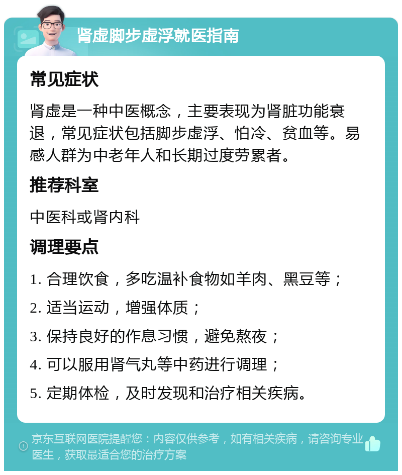 肾虚脚步虚浮就医指南 常见症状 肾虚是一种中医概念，主要表现为肾脏功能衰退，常见症状包括脚步虚浮、怕冷、贫血等。易感人群为中老年人和长期过度劳累者。 推荐科室 中医科或肾内科 调理要点 1. 合理饮食，多吃温补食物如羊肉、黑豆等； 2. 适当运动，增强体质； 3. 保持良好的作息习惯，避免熬夜； 4. 可以服用肾气丸等中药进行调理； 5. 定期体检，及时发现和治疗相关疾病。