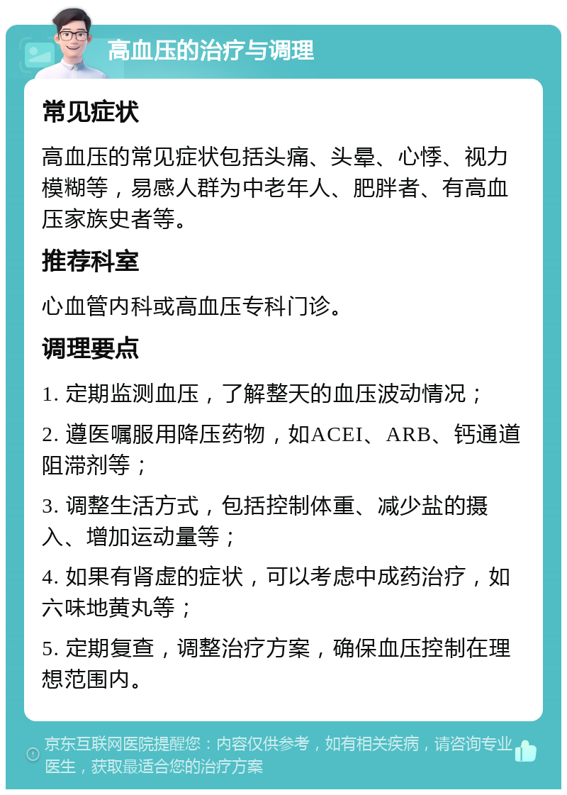 高血压的治疗与调理 常见症状 高血压的常见症状包括头痛、头晕、心悸、视力模糊等，易感人群为中老年人、肥胖者、有高血压家族史者等。 推荐科室 心血管内科或高血压专科门诊。 调理要点 1. 定期监测血压，了解整天的血压波动情况； 2. 遵医嘱服用降压药物，如ACEI、ARB、钙通道阻滞剂等； 3. 调整生活方式，包括控制体重、减少盐的摄入、增加运动量等； 4. 如果有肾虚的症状，可以考虑中成药治疗，如六味地黄丸等； 5. 定期复查，调整治疗方案，确保血压控制在理想范围内。