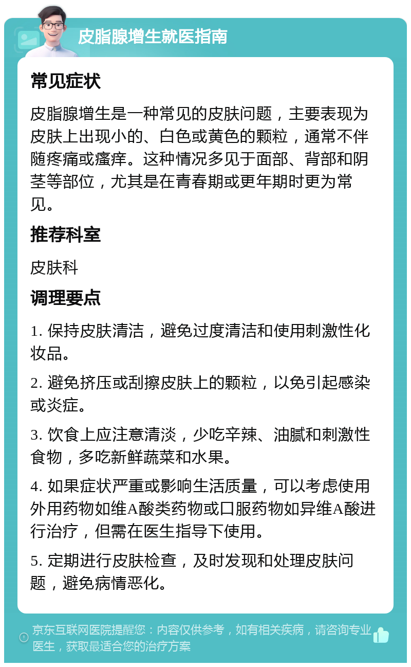 皮脂腺增生就医指南 常见症状 皮脂腺增生是一种常见的皮肤问题，主要表现为皮肤上出现小的、白色或黄色的颗粒，通常不伴随疼痛或瘙痒。这种情况多见于面部、背部和阴茎等部位，尤其是在青春期或更年期时更为常见。 推荐科室 皮肤科 调理要点 1. 保持皮肤清洁，避免过度清洁和使用刺激性化妆品。 2. 避免挤压或刮擦皮肤上的颗粒，以免引起感染或炎症。 3. 饮食上应注意清淡，少吃辛辣、油腻和刺激性食物，多吃新鲜蔬菜和水果。 4. 如果症状严重或影响生活质量，可以考虑使用外用药物如维A酸类药物或口服药物如异维A酸进行治疗，但需在医生指导下使用。 5. 定期进行皮肤检查，及时发现和处理皮肤问题，避免病情恶化。