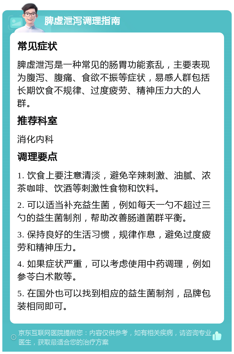 脾虚泄泻调理指南 常见症状 脾虚泄泻是一种常见的肠胃功能紊乱，主要表现为腹泻、腹痛、食欲不振等症状，易感人群包括长期饮食不规律、过度疲劳、精神压力大的人群。 推荐科室 消化内科 调理要点 1. 饮食上要注意清淡，避免辛辣刺激、油腻、浓茶咖啡、饮酒等刺激性食物和饮料。 2. 可以适当补充益生菌，例如每天一勺不超过三勺的益生菌制剂，帮助改善肠道菌群平衡。 3. 保持良好的生活习惯，规律作息，避免过度疲劳和精神压力。 4. 如果症状严重，可以考虑使用中药调理，例如参苓白术散等。 5. 在国外也可以找到相应的益生菌制剂，品牌包装相同即可。