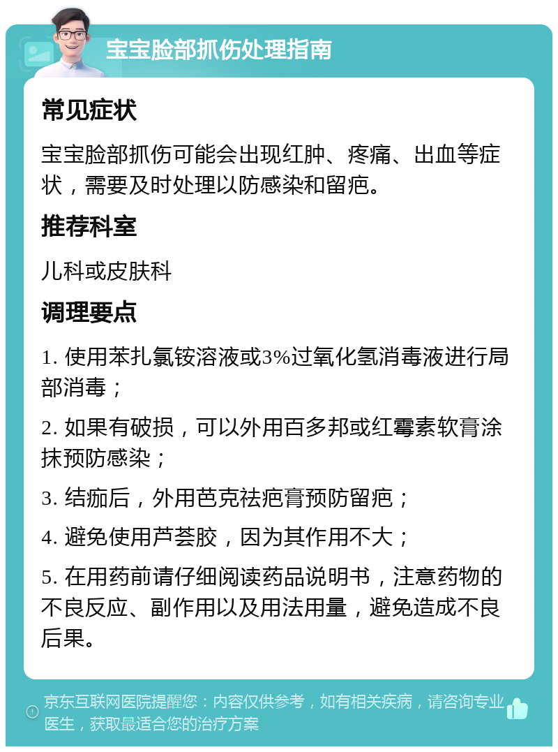 宝宝脸部抓伤处理指南 常见症状 宝宝脸部抓伤可能会出现红肿、疼痛、出血等症状，需要及时处理以防感染和留疤。 推荐科室 儿科或皮肤科 调理要点 1. 使用苯扎氯铵溶液或3%过氧化氢消毒液进行局部消毒； 2. 如果有破损，可以外用百多邦或红霉素软膏涂抹预防感染； 3. 结痂后，外用芭克祛疤膏预防留疤； 4. 避免使用芦荟胶，因为其作用不大； 5. 在用药前请仔细阅读药品说明书，注意药物的不良反应、副作用以及用法用量，避免造成不良后果。