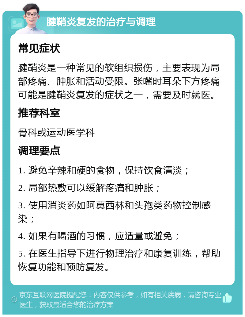 腱鞘炎复发的治疗与调理 常见症状 腱鞘炎是一种常见的软组织损伤，主要表现为局部疼痛、肿胀和活动受限。张嘴时耳朵下方疼痛可能是腱鞘炎复发的症状之一，需要及时就医。 推荐科室 骨科或运动医学科 调理要点 1. 避免辛辣和硬的食物，保持饮食清淡； 2. 局部热敷可以缓解疼痛和肿胀； 3. 使用消炎药如阿莫西林和头孢类药物控制感染； 4. 如果有喝酒的习惯，应适量或避免； 5. 在医生指导下进行物理治疗和康复训练，帮助恢复功能和预防复发。