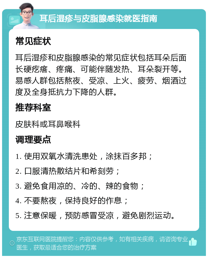 耳后湿疹与皮脂腺感染就医指南 常见症状 耳后湿疹和皮脂腺感染的常见症状包括耳朵后面长硬疙瘩、疼痛、可能伴随发热、耳朵裂开等。易感人群包括熬夜、受凉、上火、疲劳、烟酒过度及全身抵抗力下降的人群。 推荐科室 皮肤科或耳鼻喉科 调理要点 1. 使用双氧水清洗患处，涂抹百多邦； 2. 口服清热散结片和希刻劳； 3. 避免食用凉的、冷的、辣的食物； 4. 不要熬夜，保持良好的作息； 5. 注意保暖，预防感冒受凉，避免剧烈运动。