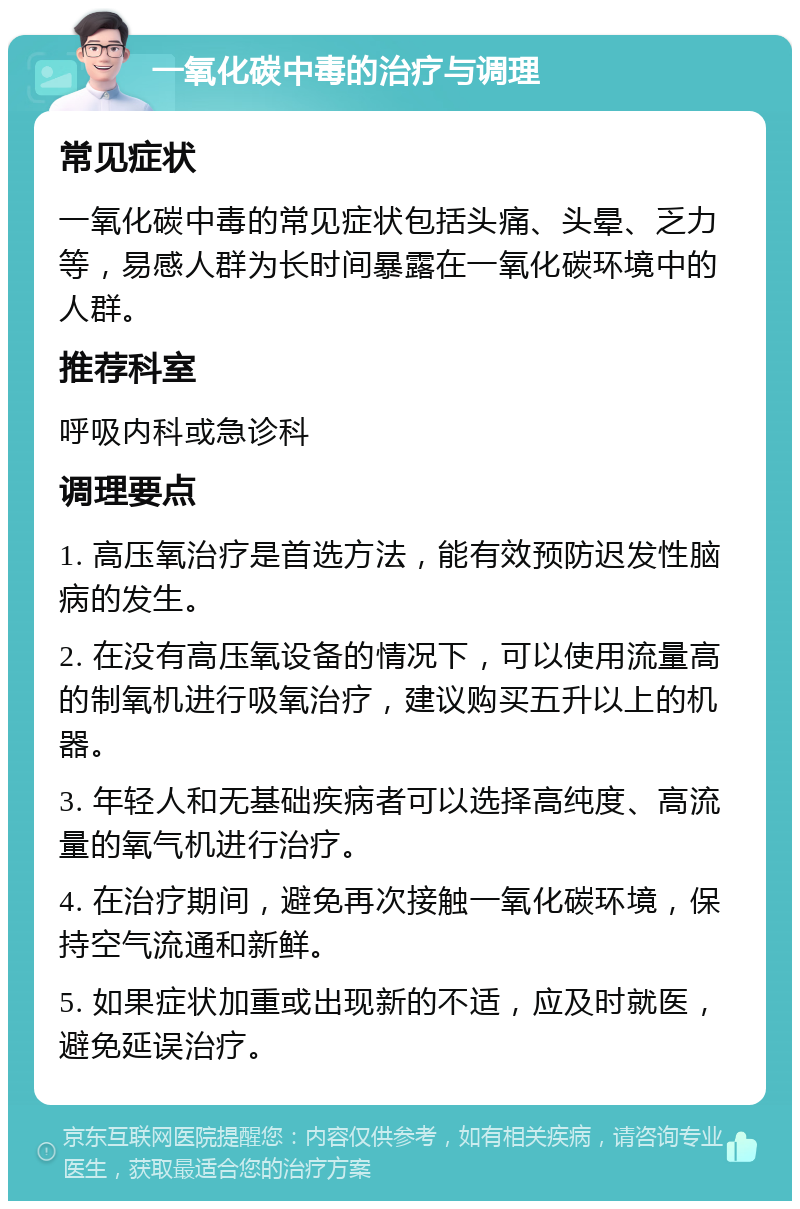 一氧化碳中毒的治疗与调理 常见症状 一氧化碳中毒的常见症状包括头痛、头晕、乏力等，易感人群为长时间暴露在一氧化碳环境中的人群。 推荐科室 呼吸内科或急诊科 调理要点 1. 高压氧治疗是首选方法，能有效预防迟发性脑病的发生。 2. 在没有高压氧设备的情况下，可以使用流量高的制氧机进行吸氧治疗，建议购买五升以上的机器。 3. 年轻人和无基础疾病者可以选择高纯度、高流量的氧气机进行治疗。 4. 在治疗期间，避免再次接触一氧化碳环境，保持空气流通和新鲜。 5. 如果症状加重或出现新的不适，应及时就医，避免延误治疗。